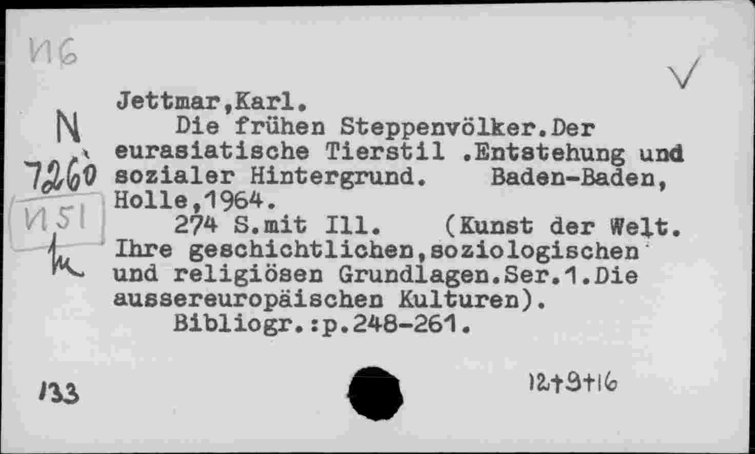 ﻿7ДЙ
'иТЇ I
Jettmar,Karl.
Die frühen Steppenvölker.Der eurasiatische Tierstil .Entstehung und sozialer Hintergrund. Baden-Baden, Holle,1964.
274 S.mit Ill. (Kunst der Welt. Ihre geschichtlichen,soziologischen und religiösen Grundlagen.Ser.1.Die aussereuropäischen Kulturen).
Bibiiogr.:p.248-261.

iitatifc